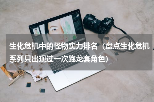生化危机中的怪物实力排名（盘点生化危机系列只出现过一次跑龙套角色）