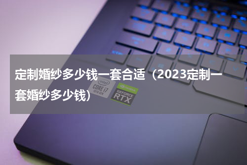 定制婚纱多少钱一套合适（2023定制一套婚纱多少钱）