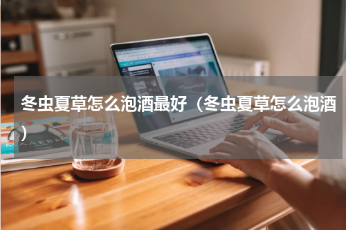 冬虫夏草怎么泡酒最好（冬虫夏草怎么泡酒）
