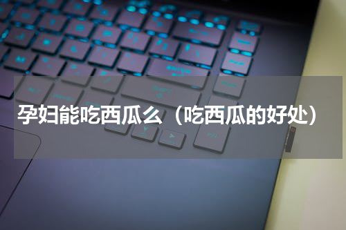 孕妇能吃西瓜么（吃西瓜的好处）