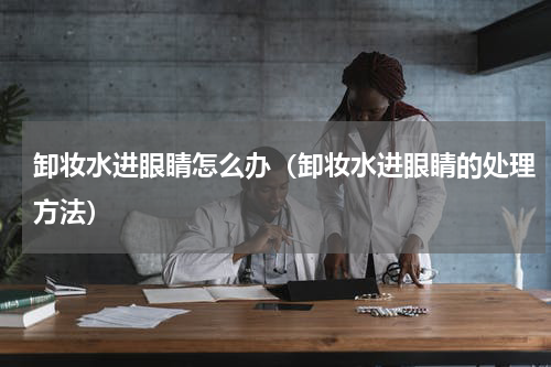卸妆水进眼睛怎么办（卸妆水进眼睛的处理方法）