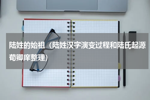 陆姓的始祖（陆姓汉字演变过程和陆氏起源荀卿庠整理）