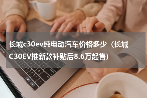 长城c30ev纯电动汽车价格多少（长城C30EV推新款补贴后8.6万起售）