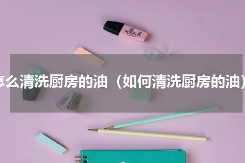 怎么清洗厨房的油（如何清洗厨房的油）