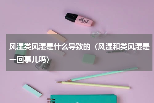 风湿类风湿是什么导致的（风湿和类风湿是一回事儿吗）