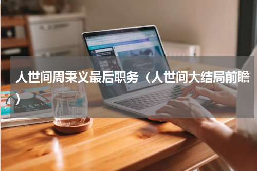 人世间周秉义最后职务（人世间大结局前瞻）