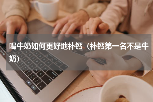 喝牛奶如何更好地补钙（补钙第一名不是牛奶）
