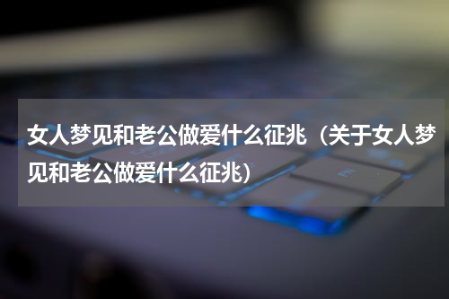女人梦见和老公做爱什么征兆（关于女人梦见和老公做爱什么征兆）