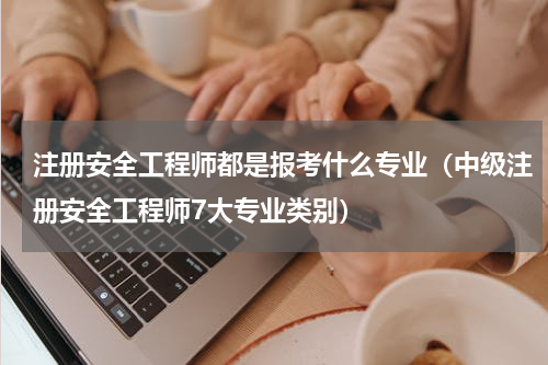 注册安全工程师都是报考什么专业（中级注册安全工程师7大专业类别）