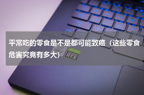 平常吃的零食是不是都可能致癌（这些零食危害究竟有多大）