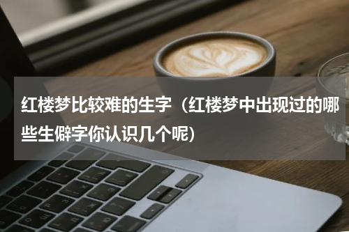 红楼梦比较难的生字（红楼梦中出现过的哪些生僻字你认识几个呢）