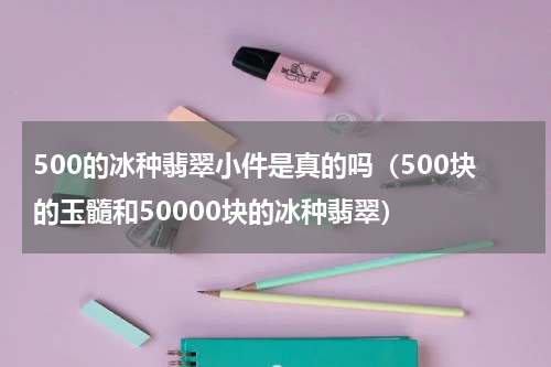 500的冰种翡翠小件是真的吗（500块的玉髓和50000块的冰种翡翠）