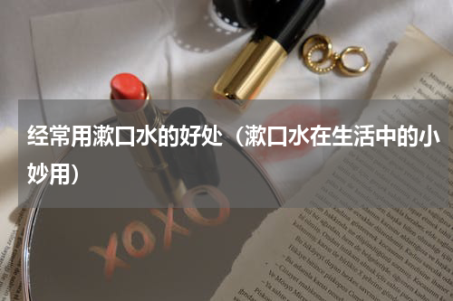 经常用漱口水的好处（漱口水在生活中的小妙用）