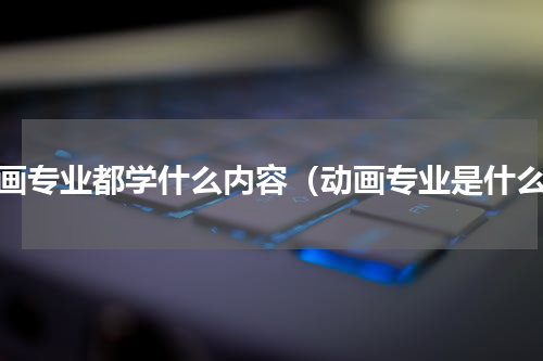 动画专业都学什么内容（动画专业是什么）