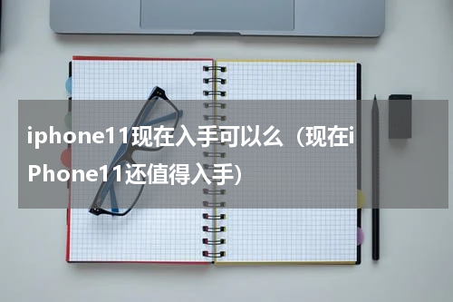 iphone11现在入手可以么（现在iPhone11还值得入手）