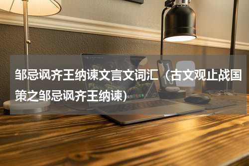 邹忌讽齐王纳谏文言文词汇（古文观止战国策之邹忌讽齐王纳谏）