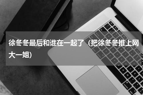 徐冬冬最后和谁在一起了（把徐冬冬推上网大一姐）