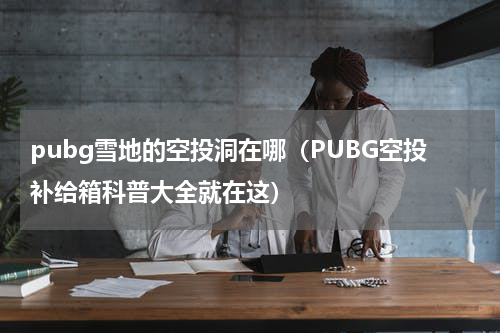 pubg雪地的空投洞在哪（PUBG空投补给箱科普大全就在这）