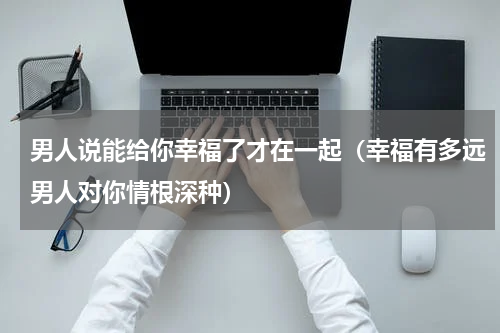 男人说能给你幸福了才在一起（幸福有多远男人对你情根深种）
