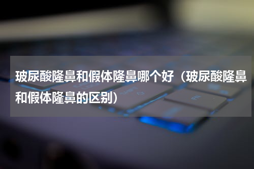 玻尿酸隆鼻和假体隆鼻哪个好（玻尿酸隆鼻和假体隆鼻的区别）