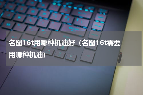 名图16t用哪种机油好（名图16t需要用哪种机油）