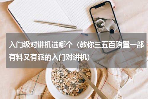 入门级对讲机选哪个（教你三五百购置一部有料又有派的入门对讲机）