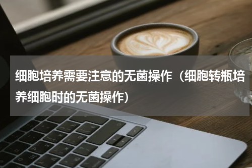 细胞培养需要注意的无菌操作（细胞转瓶培养细胞时的无菌操作）