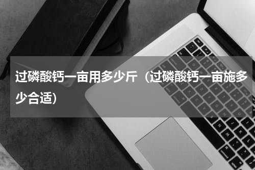 过磷酸钙一亩用多少斤（过磷酸钙一亩施多少合适）