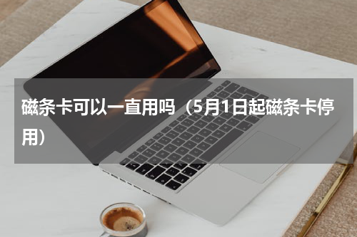 磁条卡可以一直用吗（5月1日起磁条卡停用）