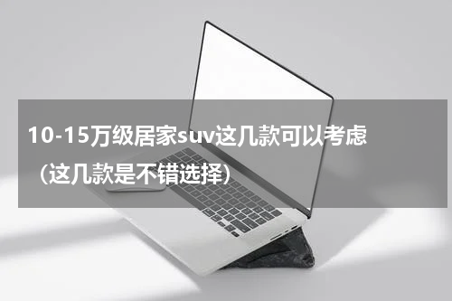 10-15万级居家suv这几款可以考虑（这几款是不错选择）