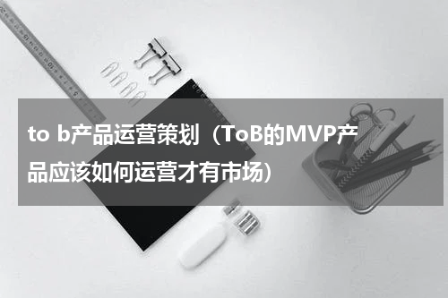 to b产品运营策划（ToB的MVP产品应该如何运营才有市场）