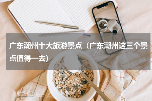 广东潮州十大旅游景点（广东潮州这三个景点值得一去）