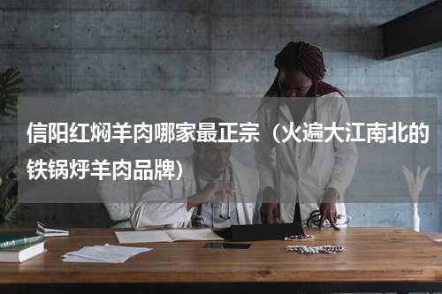 信阳红焖羊肉哪家最正宗（火遍大江南北的铁锅烀羊肉品牌）