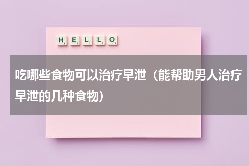 吃哪些食物可以治疗早泄（能帮助男人治疗早泄的几种食物）