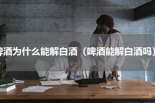啤酒为什么能解白酒（啤酒能解白酒吗）