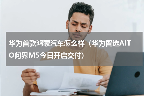 华为首款鸿蒙汽车怎么样（华为智选AITO问界M5今日开启交付）