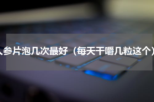 人参片泡几次最好（每天干嚼几粒这个）