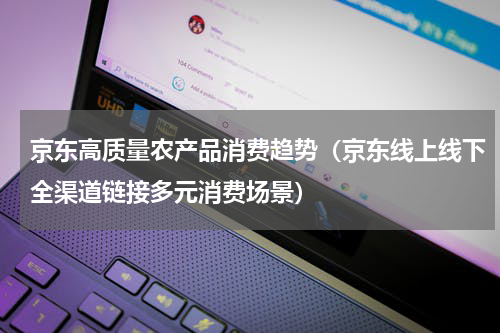 京东高质量农产品消费趋势（京东线上线下全渠道链接多元消费场景）