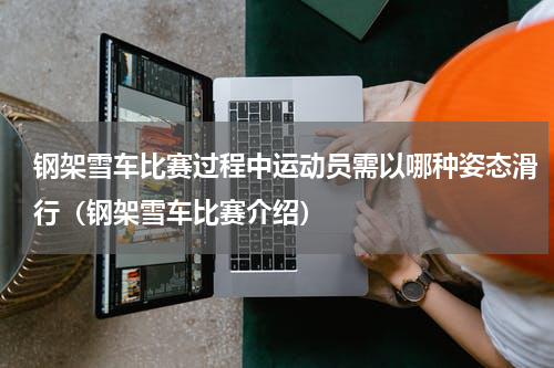 钢架雪车比赛过程中运动员需以哪种姿态滑行（钢架雪车比赛介绍）