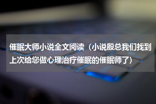 催眠大师小说全文阅读（小说殷总我们找到上次给您做心理治疗催眠的催眠师了）