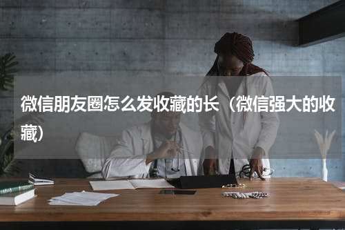 微信朋友圈怎么发收藏的长（微信强大的收藏）