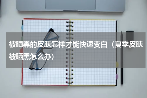 被晒黑的皮肤怎样才能快速变白（夏季皮肤被晒黑怎么办）