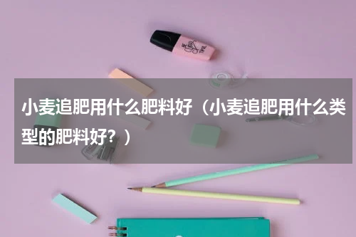 小麦追肥用什么肥料好（小麦追肥用什么类型的肥料好？）