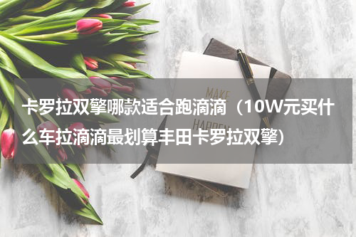 卡罗拉双擎哪款适合跑滴滴（10W元买什么车拉滴滴最划算丰田卡罗拉双擎）