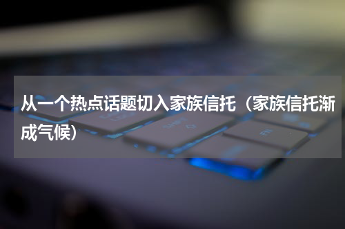 从一个热点话题切入家族信托（家族信托渐成气候）
