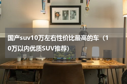 国产suv10万左右性价比最高的车（10万以内优质SUV推荐）