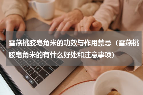 雪燕桃胶皂角米的功效与作用禁忌（雪燕桃胶皂角米的有什么好处和注意事项）