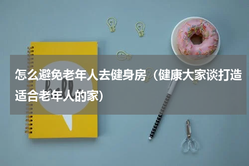 怎么避免老年人去健身房（健康大家谈打造适合老年人的家）