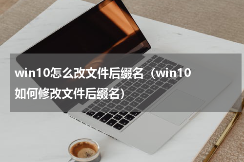 win10怎么改文件后缀名（win10如何修改文件后缀名）