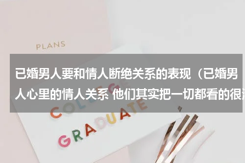 已婚男人要和情人断绝关系的表现（已婚男人心里的情人关系 他们其实把一切都看的很清楚）